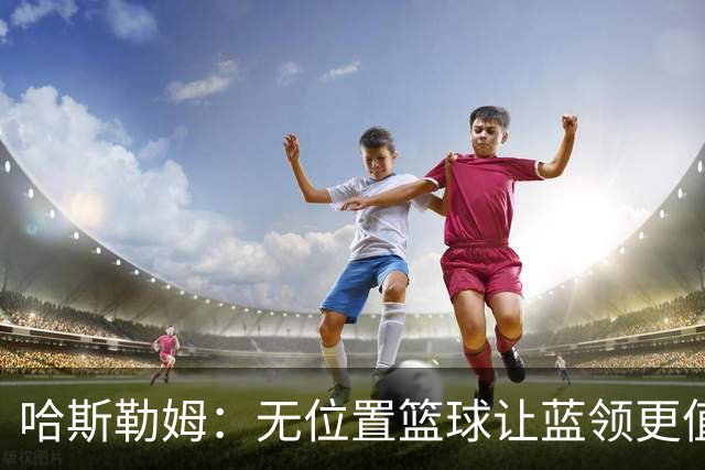 哈斯勒姆：无位置篮球让蓝领更值钱，我们能防五个位置