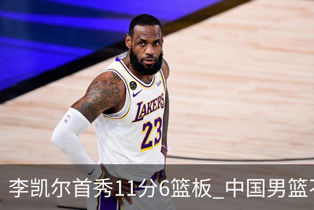 李凯尔首秀11分6篮板 中国男篮不敌意大利男篮