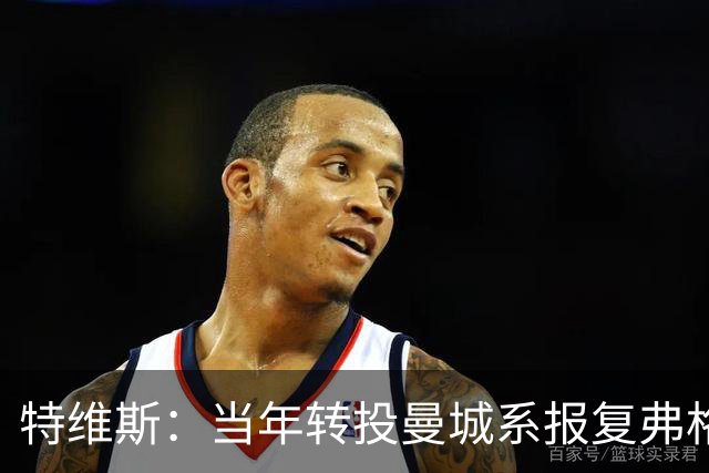 特维斯：当年转投曼城系报复弗格森未兑现曼联留队承诺